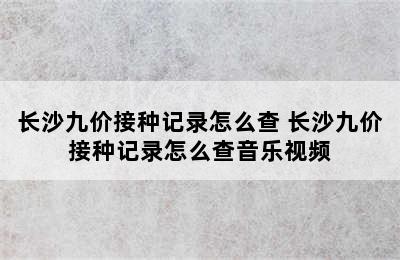 长沙九价接种记录怎么查 长沙九价接种记录怎么查音乐视频